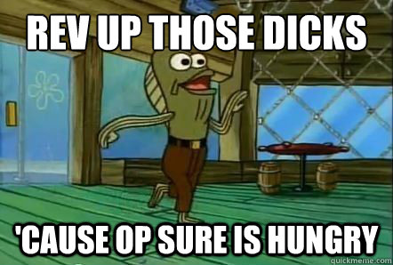 REV UP those dicks 'cause OP sure is hungry - REV UP those dicks 'cause OP sure is hungry  REV UP THOSE FRYERS