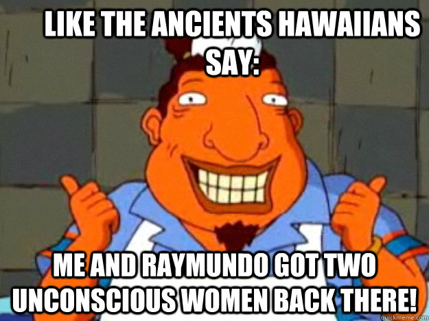 like the ancients hawaiians say: me and raymundo got two unconscious women back there!  Bad Advice Tito