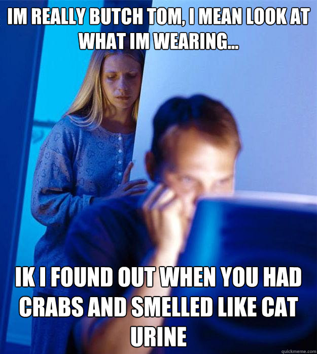 IM REALLY BUTCH TOM, I MEAN LOOK AT WHAT IM WEARING... IK I FOUND OUT WHEN YOU HAD CRABS AND SMELLED LIKE CAT URINE  Redditors Wife