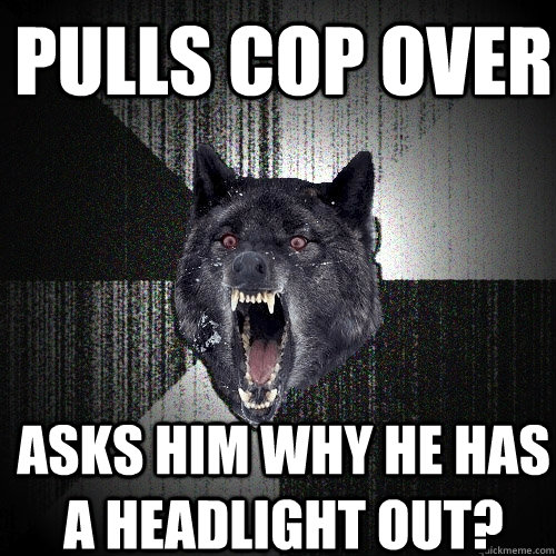 pulls cop over asks him why he has a headlight out?  Insanity Wolf