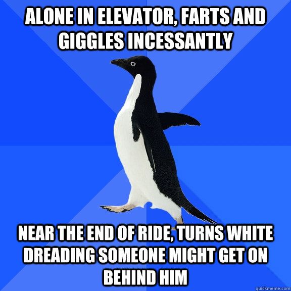 Alone in elevator, farts and giggles incessantly  Near the end of ride, turns white dreading someone might get on behind him  Socially Awkward Penguin