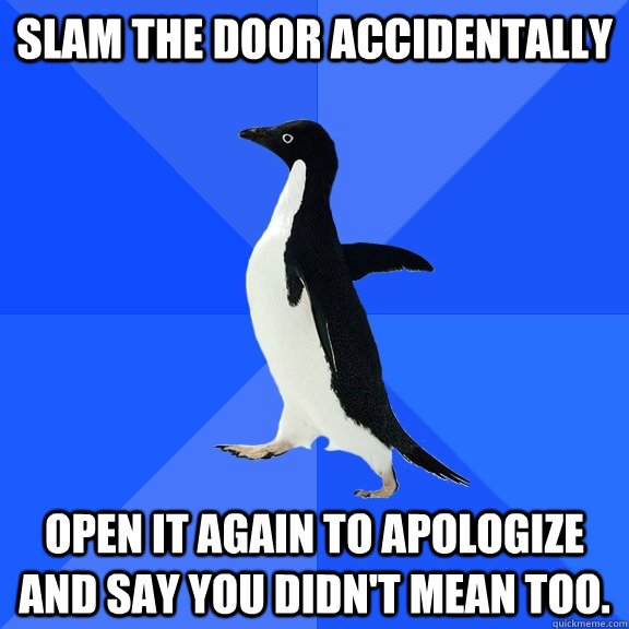 Slam the door accidentally Open it again to apologize and say you didn't mean too.   Socially Awkward Penguin