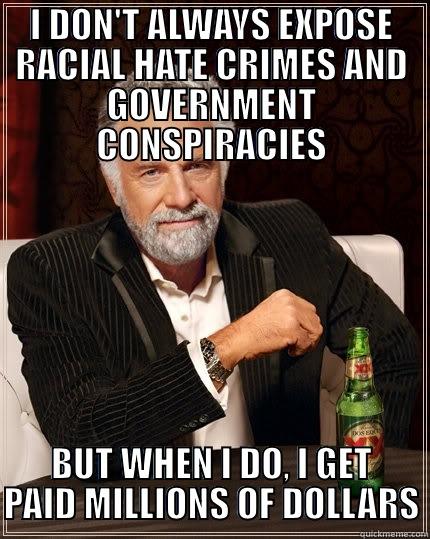 I DON'T ALWAYS EXPOSE RACIAL HATE CRIMES AND GOVERNMENT CONSPIRACIES BUT WHEN I DO, I GET PAID MILLIONS OF DOLLARS The Most Interesting Man In The World
