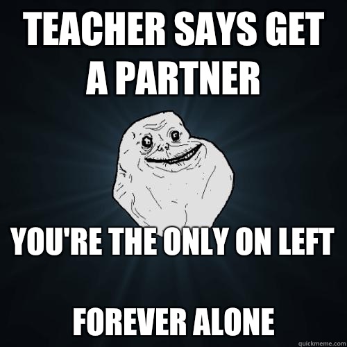 Teacher says get a partner  You're the only on left 
FOREVER ALONE  Forever Alone