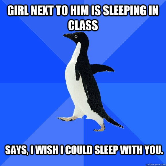 girl next to him is sleeping in class says, i wish i could sleep with you.  Socially Awkward Penguin