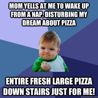 mom yells at me to wake up from a nap, disturbing my dream about pizza entire fresh large pizza down stairs just for me!  Success Kid
