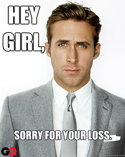 Hey girl,
 Sorry for your loss. - Hey girl,
 Sorry for your loss.  Ryan Gosling