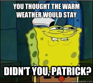 You thought the warm weather would stay Didn't you, Patrick?  