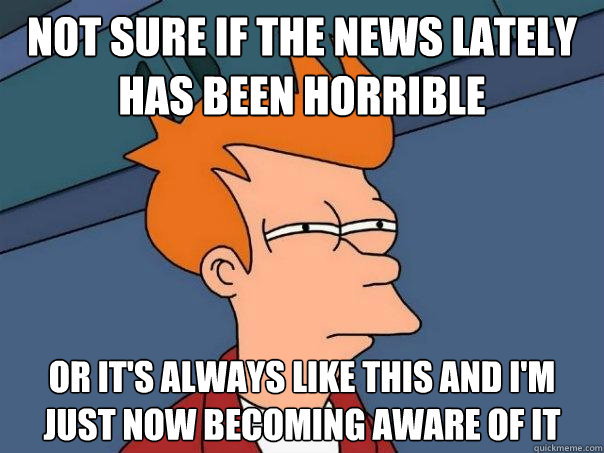 Not sure if the news lately has been horrible Or it's always like this and I'm just now becoming aware of it  Futurama Fry