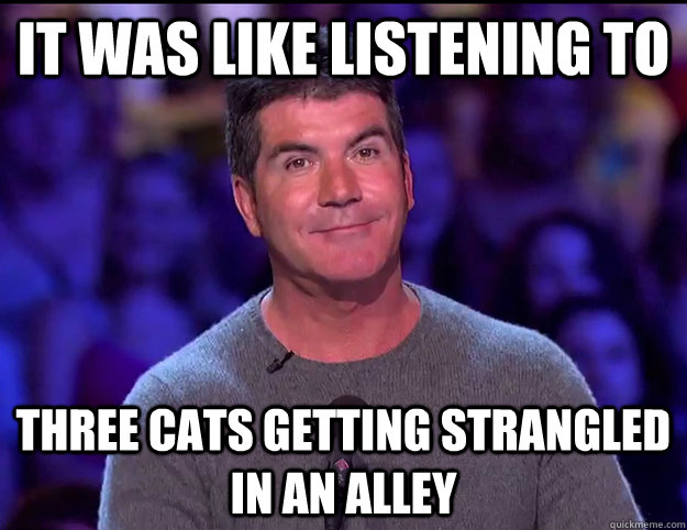 it was like listening to three cats getting strangled in an alley - it was like listening to three cats getting strangled in an alley  Truthfully Insulting Simon Cowell