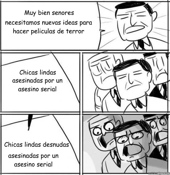Muy bien senores
 necesitamos nuevas ideas para hacer peliculas de terror Chicas lindas  Chicas lindas desnudas asesinadas por un asesino serial asesinadas por un asesino serial  alright gentlemen