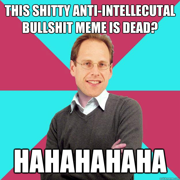 This shitty anti-intellecutal bullshit meme is dead? HAHAHAHAHA  