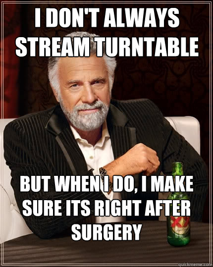 I don't always stream turntable But when I do, I make sure its right after surgery  The Most Interesting Man In The World