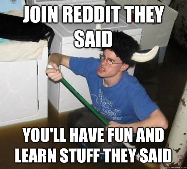 Join reddit they said You'll have fun and learn stuff they said  They said
