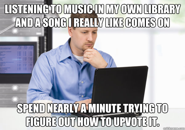 Listening to music in my own library and a song I really like comes on Spend nearly a minute trying to figure out how to upvote it. - Listening to music in my own library and a song I really like comes on Spend nearly a minute trying to figure out how to upvote it.  been on reddit too long