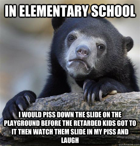 In elementary school i would piss down the slide on the playground before the retarded kids got to it then watch them slide in my piss and laugh  Confession Bear