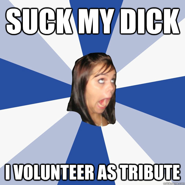 Suck my dick i volunteer as tribute  Annoying Facebook Girl