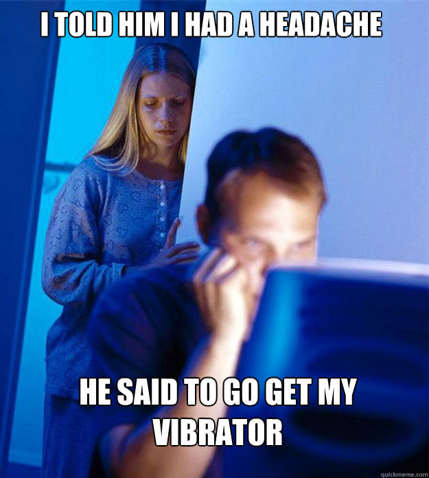 i told him i had a headache he said to go get my vibrator  Redditors Wife