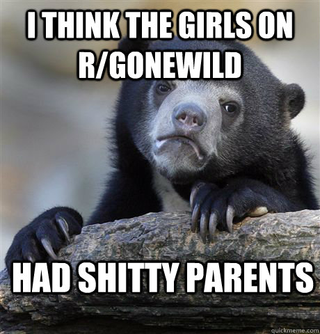 I think the girls on R/gonewild had shitty parents  Confession Bear
