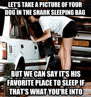 Let's take a picture of your dog in the shark sleeping bag But we can say it's his favorite place to sleep if that's what you're into  Karma Whore