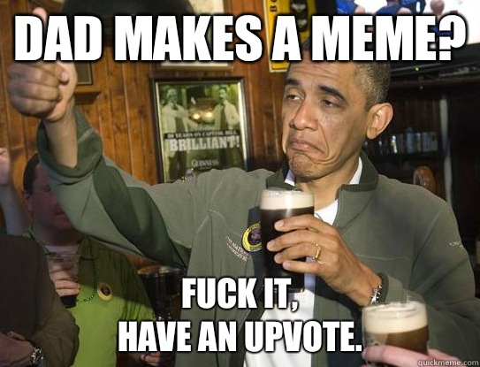 Dad makes a meme? Fuck it,
have an Upvote.  Upvoting Obama