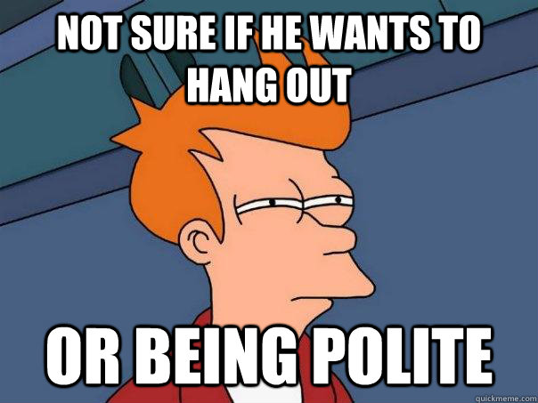 Not sure if he wants to hang out Or being polite  Futurama Fry