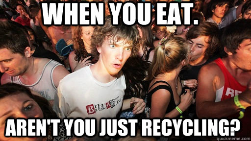 When you eat. Aren't you just recycling?  Sudden Clarity Clarence