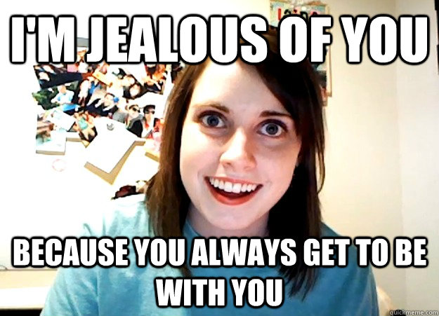 i'm jealous of you because you always get to be with you  Overly Attached Girlfriend