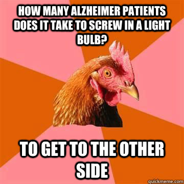 How many Alzheimer patients does it take to screw in a light bulb?  To get to the other side  Anti-Joke Chicken