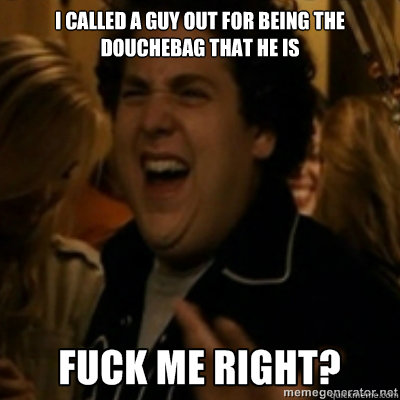 I called a guy out for being the douchebag that he is  fuck me right