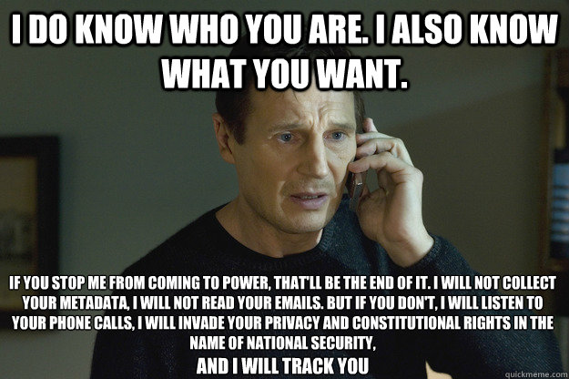 I do know who you are. I also know what you want. If you stop me from coming to power, that'll be the end of it. I will not collect your metadata, I will not read your emails. But if you don't, I will listen to your phone calls, I will invade your privacy  Taken