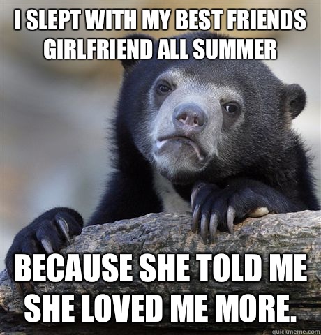 I slept with my best friends girlfriend all summer Because she told me she loved me more.   Confession Bear