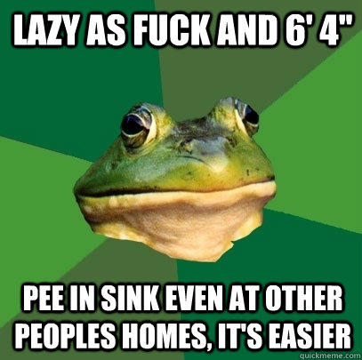 lazy as fuck and 6' 4'' pee in sink even at other peoples homes, it's easier  Foul Bachelor Frog
