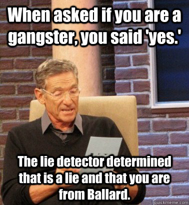 When asked if you are a gangster, you said 'yes.' The lie detector determined that is a lie and that you are from Ballard. - When asked if you are a gangster, you said 'yes.' The lie detector determined that is a lie and that you are from Ballard.  Moderator Maury