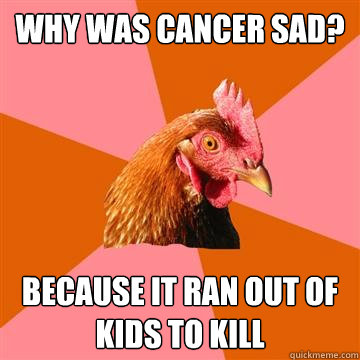 why was cancer sad? because it ran out of kids to kill  Anti-Joke Chicken