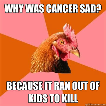 why was cancer sad? because it ran out of kids to kill  Anti-Joke Chicken