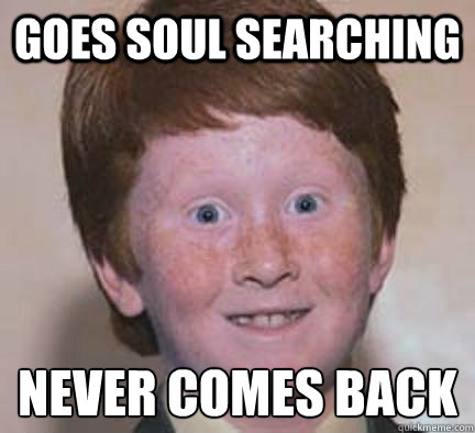 Goes soul searching  Never comes back  Over Confident Ginger