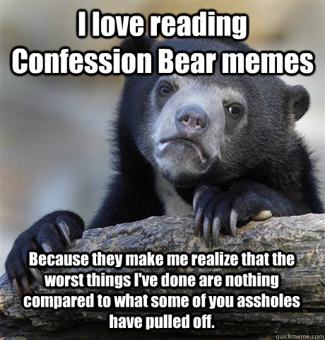 I love reading Confession Bear memes Because they make me realize that the worst things I've done are nothing compared to what some of you assholes have pulled off.  Confession Bear