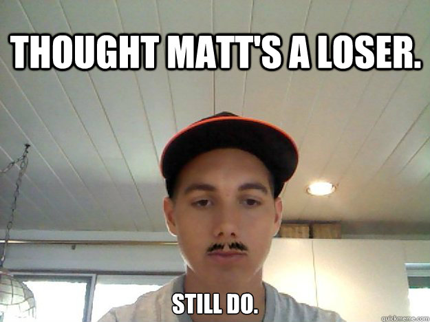 Thought matt's a loser. still do.  Loser Matt
