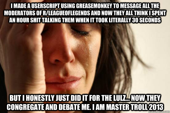 i made a userscript using greasemonkey to message all the moderators of r/leagueoflegends and now they all think i spent an hour shit talking them when it took literally 30 seconds but i honestly just did it for the lulz... now they congregate and debate   First World Problems