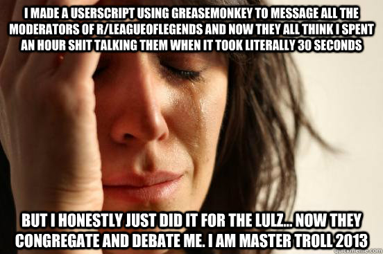 i made a userscript using greasemonkey to message all the moderators of r/leagueoflegends and now they all think i spent an hour shit talking them when it took literally 30 seconds but i honestly just did it for the lulz... now they congregate and debate  - i made a userscript using greasemonkey to message all the moderators of r/leagueoflegends and now they all think i spent an hour shit talking them when it took literally 30 seconds but i honestly just did it for the lulz... now they congregate and debate   First World Problems