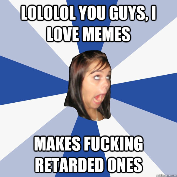 Lololol you guys, I love memes Makes fucking retarded ones  Annoying Facebook Girl