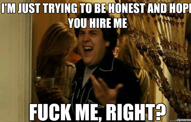I'm just trying to be honest and hope you hire me FUCK ME, RIGHT?  fuck me right