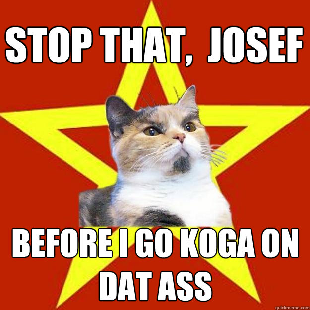 Stop that,  Josef Before I go Koga on dat ass  Lenin Cat