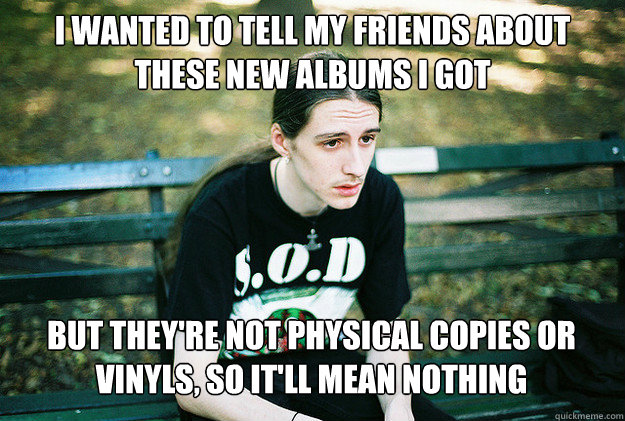 i wanted to tell my friends about these new albums i got but they're not physical copies or vinyls, so it'll mean nothing  First World Metal Problems