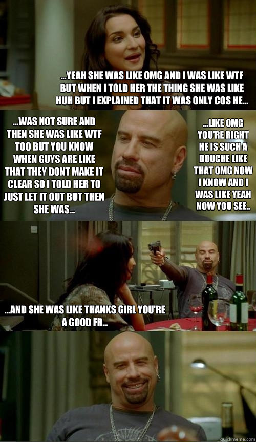 ...yeah she was like omg and i was like wtf but when i told her the thing she was like huh but i explained that it was only cos he... ...and she was like thanks girl you're a good fr... ...was not sure and then she was like wtf too but you know when guys   Skinhead John