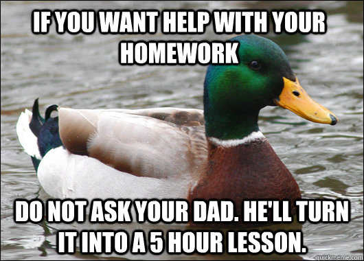 If you want help with your homework do not ask your dad. He'll turn it into a 5 hour lesson.  Actual Advice Mallard