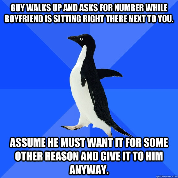 Guy walks up and asks for number while boyfriend is sitting right there next to you. Assume he must want it for some other reason and give it to him anyway.  Socially Awkward Penguin