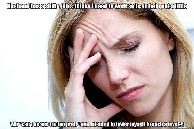 Husband has a shitty job & thinks I need to work so I can help out a little Why can't he see I'm too pretty and talented to lower myself to such a level?!  