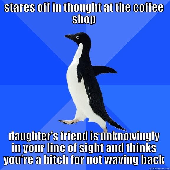 STARES OFF IN THOUGHT AT THE COFFEE SHOP DAUGHTER'S FRIEND IS UNKNOWINGLY IN YOUR LINE OF SIGHT AND THINKS YOU'RE A BITCH FOR NOT WAVING BACK Socially Awkward Penguin